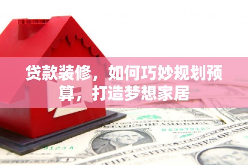 永靖贷款装修，如何巧妙规划预算，打造梦想家居